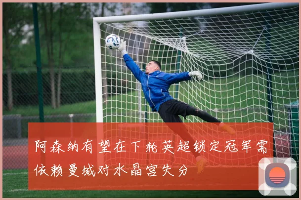 阿森纳有望在下轮英超锁定冠军需依赖曼城对水晶宫失分