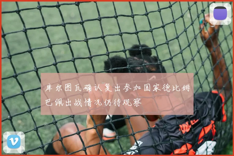库尔图瓦确认复出参加国家德比姆巴佩出战情况仍待观察