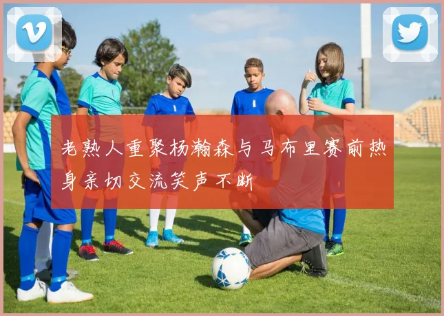 老熟人重聚杨瀚森与马布里赛前热身亲切交流笑声不断