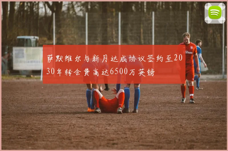 萨默维尔与新月达成协议签约至2030年转会费高达6500万英镑