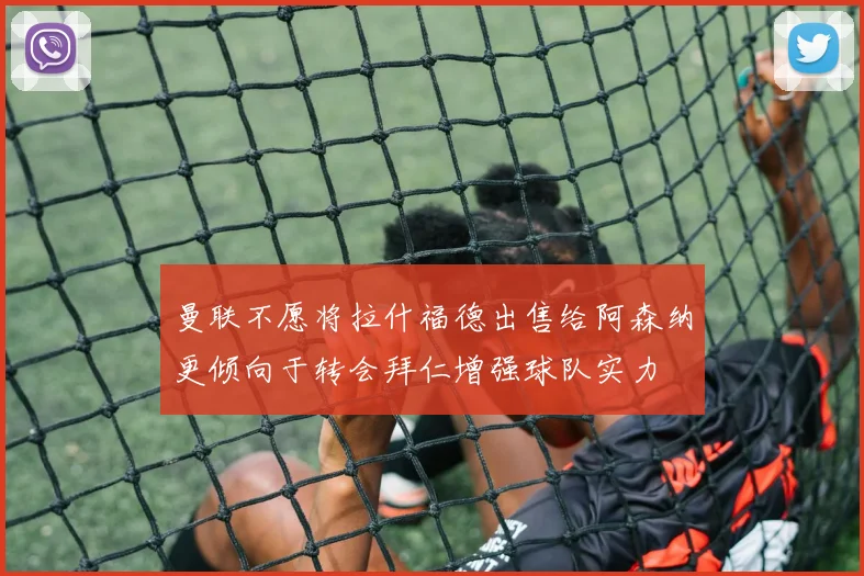 曼联不愿将拉什福德出售给阿森纳更倾向于转会拜仁增强球队实力