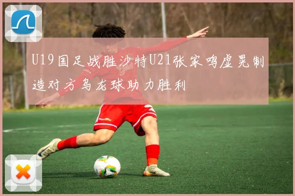 U19国足战胜沙特U21张家鸣虚晃制造对方乌龙球助力胜利