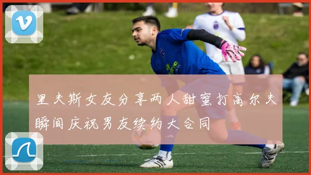 里夫斯女友分享两人甜蜜打高尔夫瞬间庆祝男友续约大合同