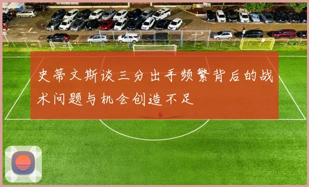 史蒂文斯谈三分出手频繁背后的战术问题与机会创造不足