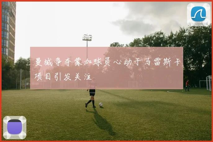 曼城争夺蒙加球员心动于马雷斯卡项目引发关注