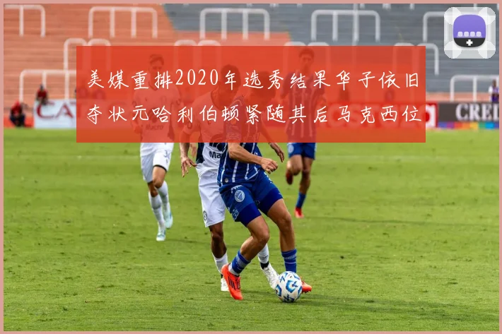 美媒重排2020年选秀结果华子依旧夺状元哈利伯顿紧随其后马克西位列探花