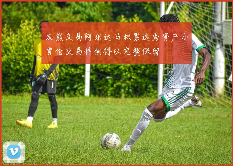 灰熊交易阿尔达马积累选秀资产小贾伦交易特例得以完整保留