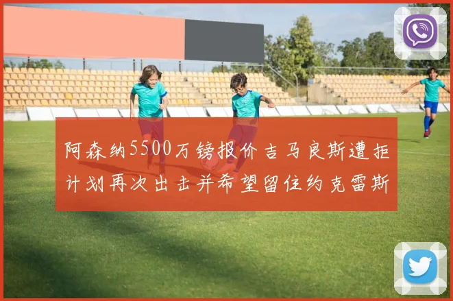 阿森纳5500万镑报价吉马良斯遭拒计划再次出击并希望留住约克雷斯