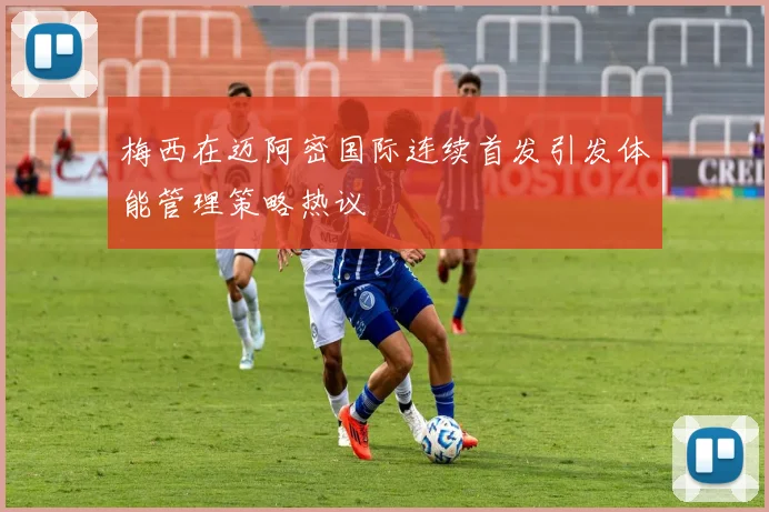 梅西在迈阿密国际连续首发引发体能管理策略热议
