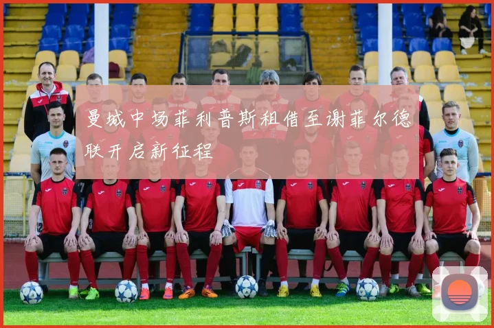 曼城中场菲利普斯租借至谢菲尔德联开启新征程