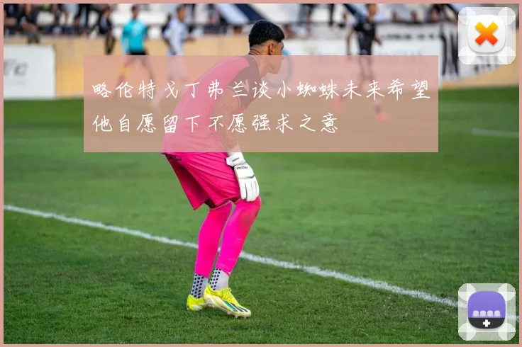 略伦特戈丁弗兰谈小蜘蛛未来希望他自愿留下不愿强求之意