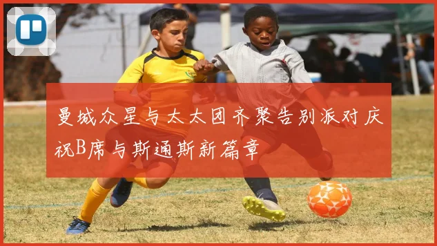 曼城众星与太太团齐聚告别派对庆祝B席与斯通斯新篇章