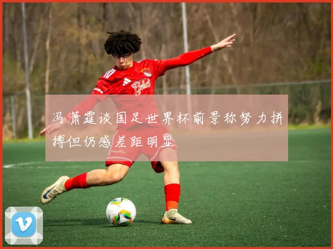 冯潇霆谈国足世界杯前景称努力拼搏但仍感差距明显