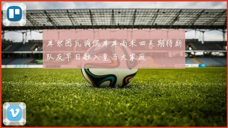 库尔图瓦调侃库库尚未回关期待新队友早日融入皇马大家庭