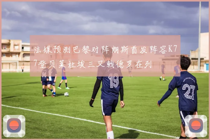 法媒预测巴黎对阵朗斯首发阵容K77登贝莱杜埃三叉戟德罗在列