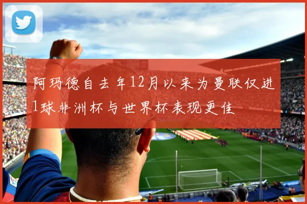 阿玛德自去年12月以来为曼联仅进1球非洲杯与世界杯表现更佳