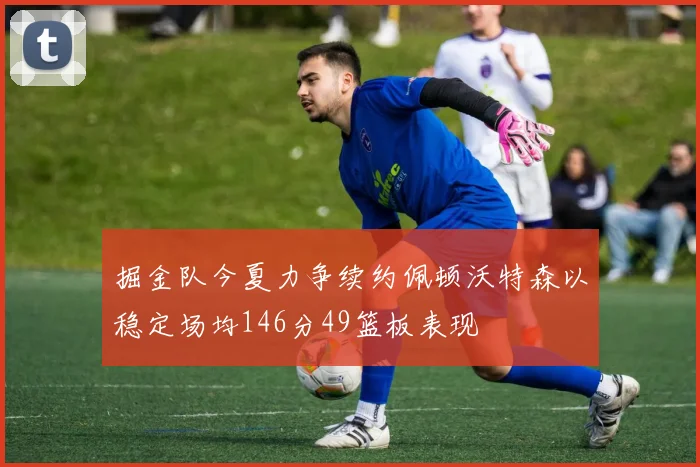 掘金队今夏力争续约佩顿沃特森以稳定场均146分49篮板表现