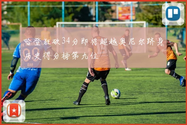 哈登狂砍34分即将超越奥尼尔跻身历史得分榜第九位