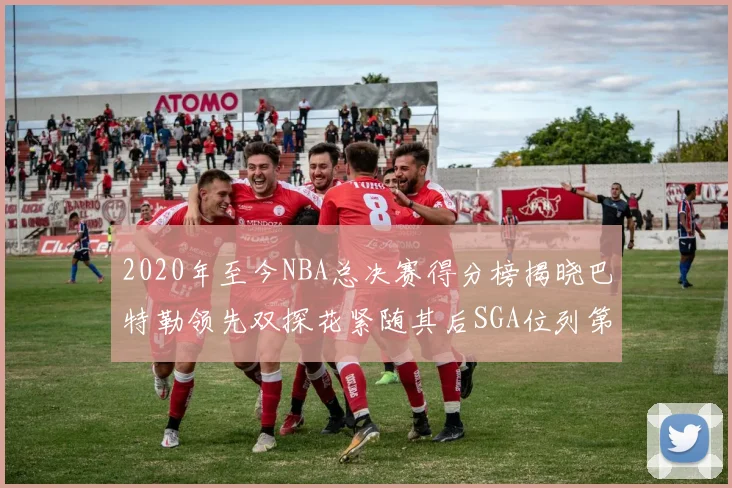 2020年至今NBA总决赛得分榜揭晓巴特勒领先双探花紧随其后SGA位列第四