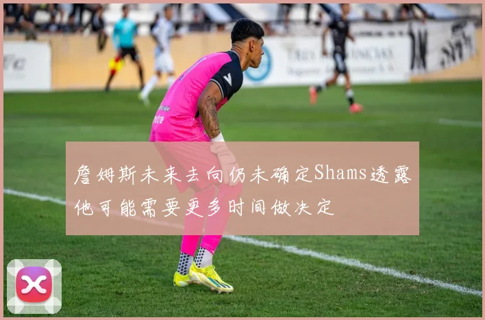 詹姆斯未来去向仍未确定Shams透露他可能需要更多时间做决定