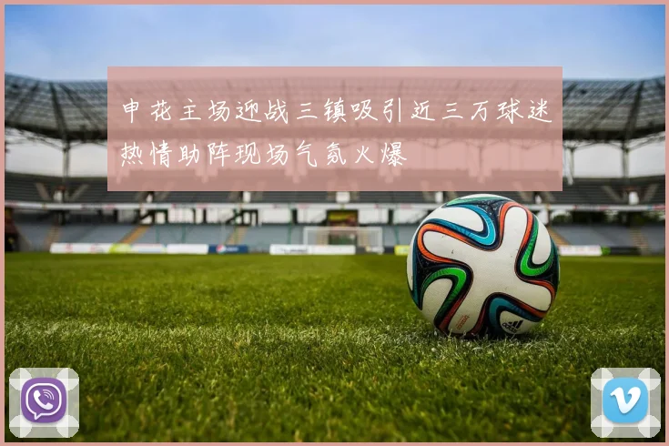 申花主场迎战三镇吸引近三万球迷热情助阵现场气氛火爆