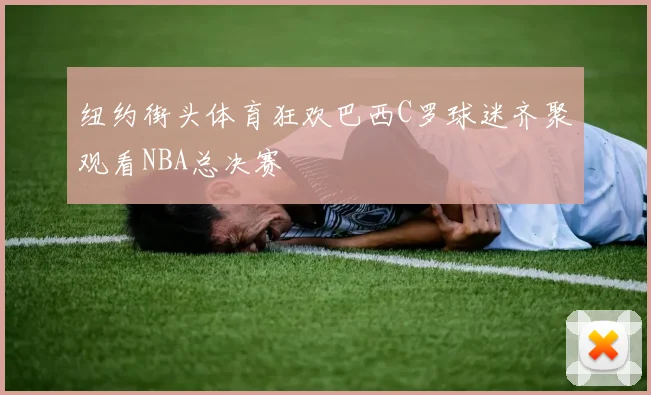 纽约街头体育狂欢巴西C罗球迷齐聚观看NBA总决赛