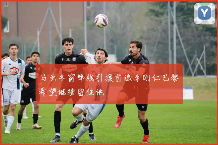 马竞冬窗锋线引援首选李刚仁巴黎希望继续留住他