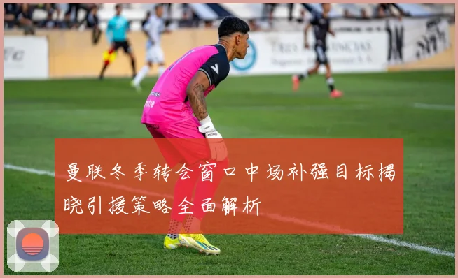 曼联冬季转会窗口中场补强目标揭晓引援策略全面解析
